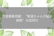 打造健美双腿：“格温ちゃんが腿法娴熟”与您同行