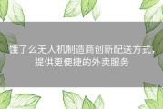 饿了么无人机制造商创新配送方式，提供更便捷的外卖服务