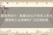 解放劳动力：载重500公斤的无人机在建筑和工业领域的广泛应用前景