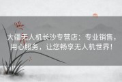 大疆无人机长沙专营店：专业销售，用心服务，让您畅享无人机世界！