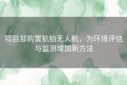 项目部购置航拍无人机，为环境评估与监测增加新方法