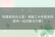 构建高效办公室！电脑三大件批发网提供一站式解决方案！