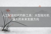 人工智能时代的新工具：大型抛光机器人的未来发展方向