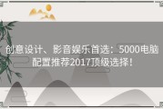 创意设计、影音娱乐首选：5000电脑配置推荐2017顶级选择！