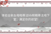 体验全新女啪啪蒂法hh榨精蒂法地下室：满足你的欲望！