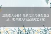 渲染达人必备！最新渲染电脑配置盘点，助你成为行业顶尖艺术家