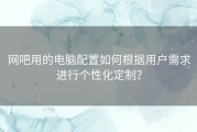 网吧用的电脑配置如何根据用户需求进行个性化定制？