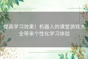 提高学习效果！机器人的课堂游戏大全带来个性化学习体验