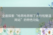 全面探索“哈昂哈昂够了太快啦魈温网站”的特色功能