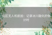 山区无人机航拍：记录冰川融化的倒计时