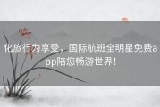 化旅行为享受，国际航班全明星免费app陪您畅游世界！