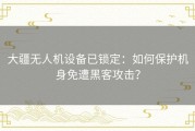 大疆无人机设备已锁定：如何保护机身免遭黑客攻击？