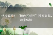 终极解锁！“粉色视频污”独家尝鲜，速来体验！