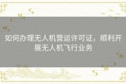 如何办理无人机营运许可证，顺利开展无人机飞行业务