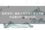 独家发布！最新上线的精东影业传媒作品集APP，错过可惜！