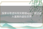 探索谷歌虚拟现实眼镜app：带您进入逼真的虚拟世界