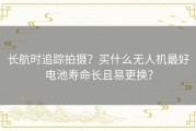 长航时追踪拍摄？买什么无人机最好电池寿命长且易更换？