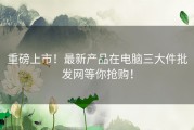 重磅上市！最新产品在电脑三大件批发网等你抢购！