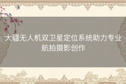 大疆无人机双卫星定位系统助力专业航拍摄影创作