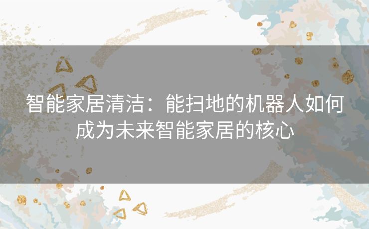 智能家居清洁：能扫地的机器人如何成为未来智能家居的核心