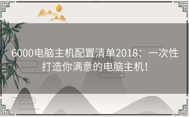 6000电脑主机配置清单2018：一次性打造你满意的电脑主机！