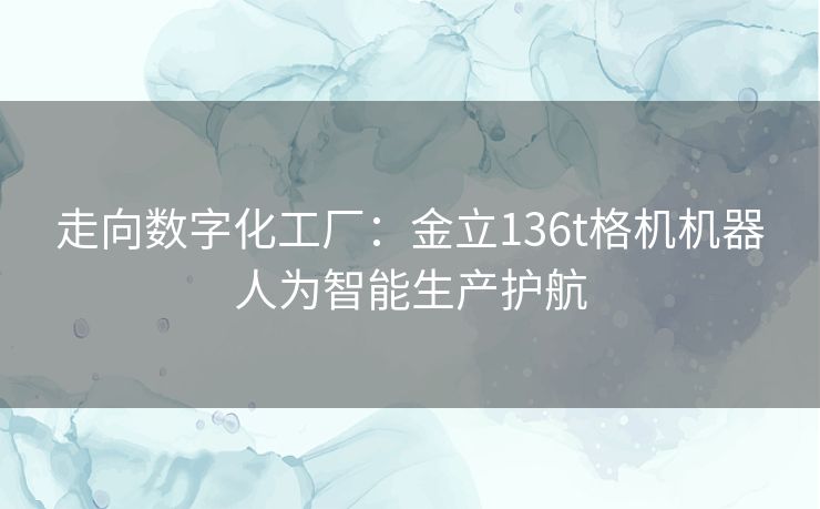 走向数字化工厂：金立136t格机机器人为智能生产护航