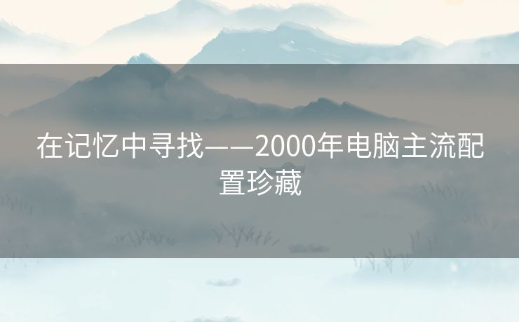 在记忆中寻找——2000年电脑主流配置珍藏