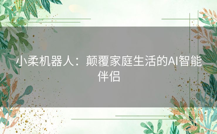 小柔机器人：颠覆家庭生活的AI智能伴侣