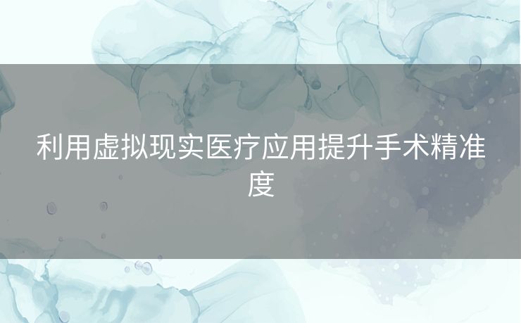 利用虚拟现实医疗应用提升手术精准度