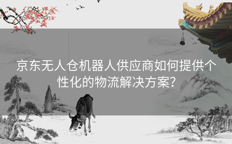 京东无人仓机器人供应商如何提供个性化的物流解决方案？