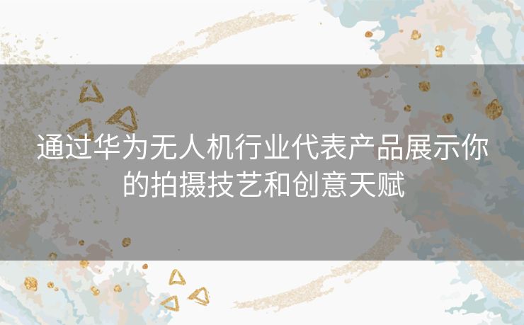 通过华为无人机行业代表产品展示你的拍摄技艺和创意天赋