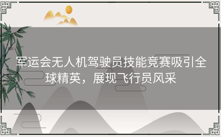 军运会无人机驾驶员技能竞赛吸引全球精英，展现飞行员风采