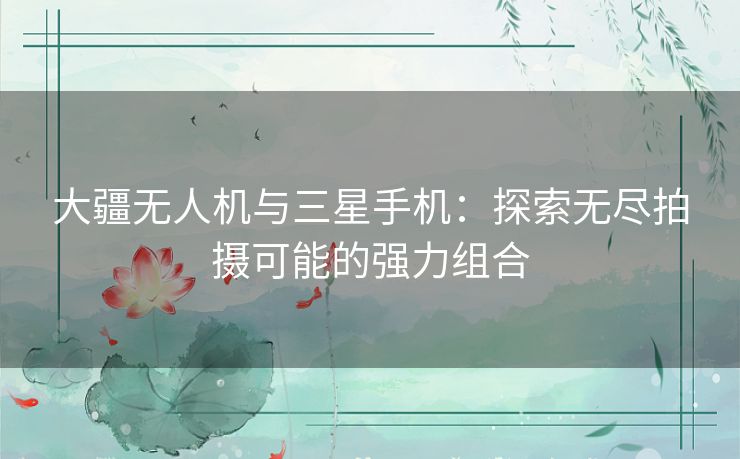 大疆无人机与三星手机：探索无尽拍摄可能的强力组合