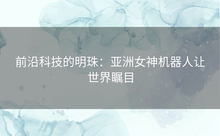 前沿科技的明珠：亚洲女神机器人让世界瞩目