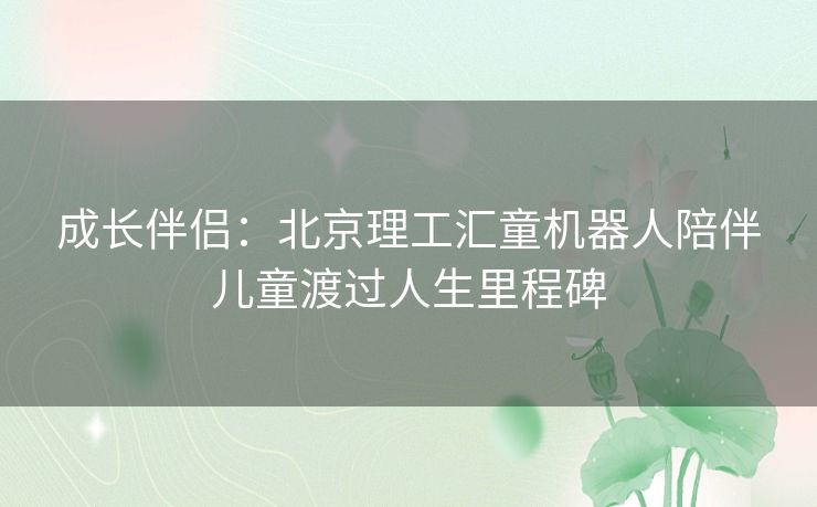 成长伴侣：北京理工汇童机器人陪伴儿童渡过人生里程碑