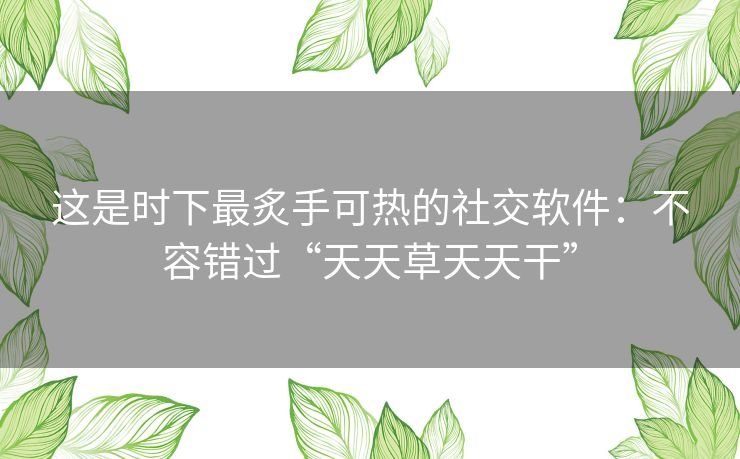 这是时下最炙手可热的社交软件：不容错过“天天草天天干”