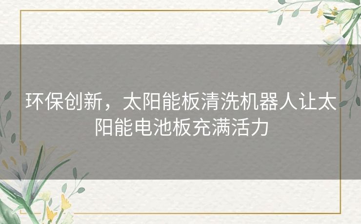 环保创新，太阳能板清洗机器人让太阳能电池板充满活力