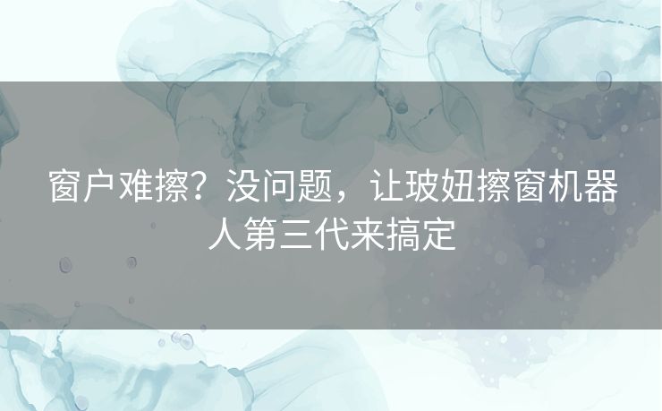 窗户难擦？没问题，让玻妞擦窗机器人第三代来搞定