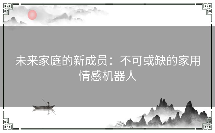 未来家庭的新成员：不可或缺的家用情感机器人