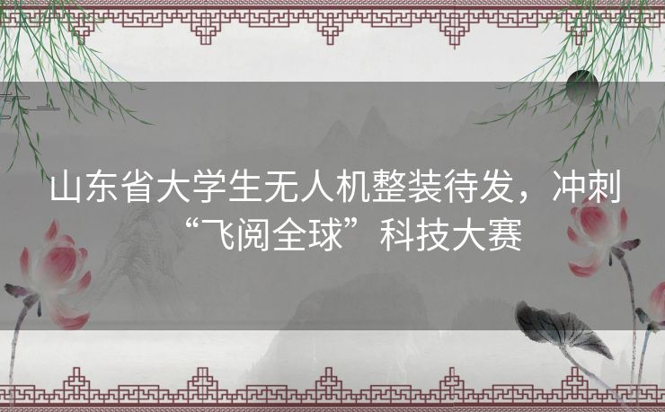 山东省大学生无人机整装待发，冲刺“飞阅全球”科技大赛