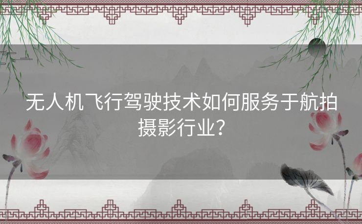 无人机飞行驾驶技术如何服务于航拍摄影行业？