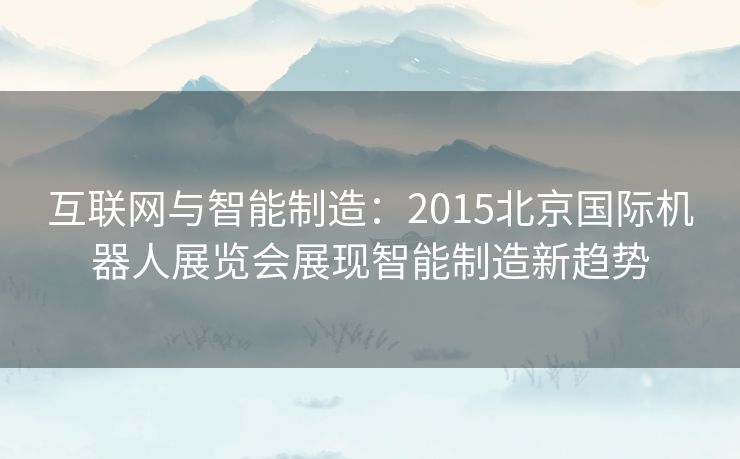 互联网与智能制造：2015北京国际机器人展览会展现智能制造新趋势