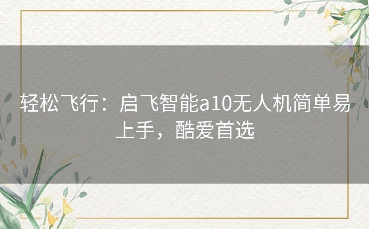 轻松飞行：启飞智能a10无人机简单易上手，酷爱首选