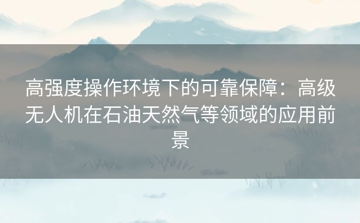 高强度操作环境下的可靠保障：高级无人机在石油天然气等领域的应用前景