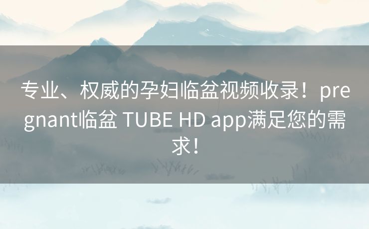 专业、权威的孕妇临盆视频收录！pregnant临盆 TUBE HD app满足您的需求！