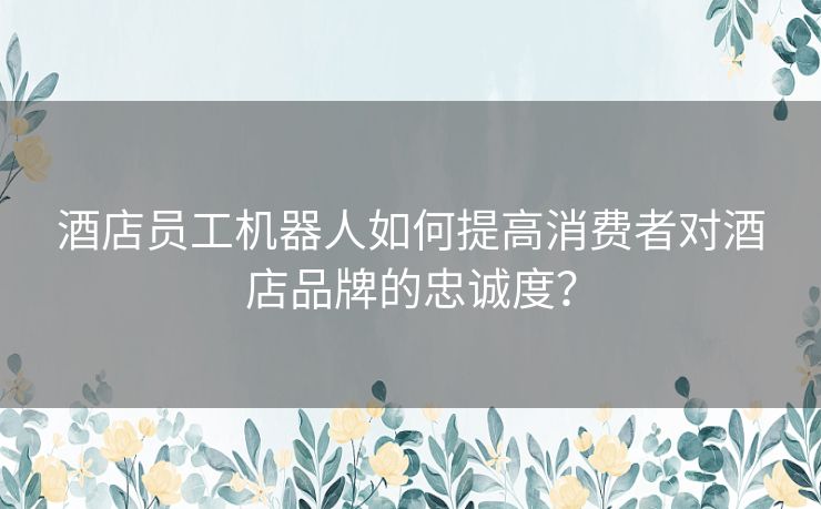 酒店员工机器人如何提高消费者对酒店品牌的忠诚度？