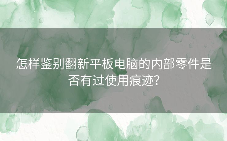 怎样鉴别翻新平板电脑的内部零件是否有过使用痕迹？