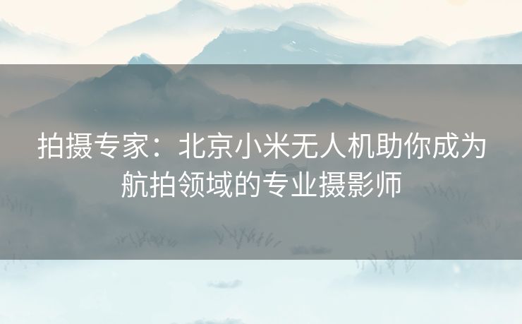 拍摄专家：北京小米无人机助你成为航拍领域的专业摄影师