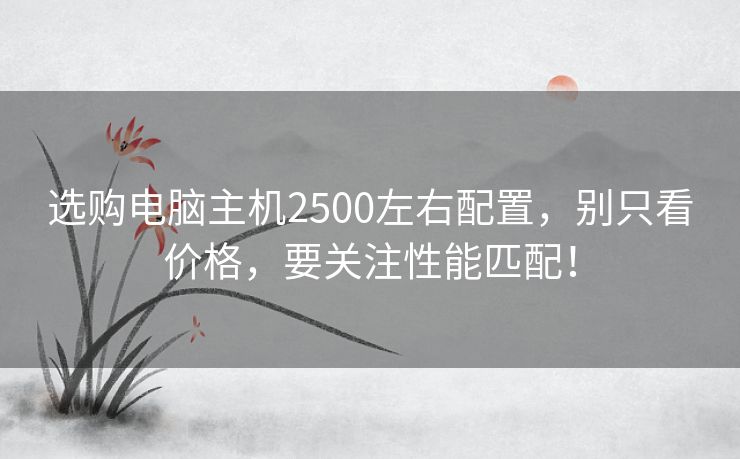 选购电脑主机2500左右配置，别只看价格，要关注性能匹配！