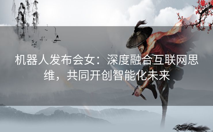 机器人发布会女：深度融合互联网思维，共同开创智能化未来